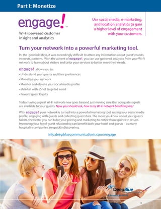 6 
ंऋऄࣾऄंࢾ 
Wi-Fi powered customer 
insight and analytics 
TM 
Use social media, e-marketing, 
and location analytics to gain 
a higher level of engagement 
with your customers. 
Turn your network into a powerful marketing tool. 
In the good old days, it was exceedingly difficult to attain any information about guest’s habits, 
interests, patterns. With the advent of engage!, you can use gathered analytics from your Wi-Fi 
network to learn about visitors and tailor your services to better meet their needs. 
engage! allows you to: 
• Understand your guests and their preferences 
• Monetize your network 
• Monitor and elevate your social media profile 
• eMarket with eShot targeted email 
• Reward guest loyalty 
Today having a great Wi-Fi network now goes beyond just making sure that adequate signals 
are available to your guests. Now you should ask, how is my Wi-Fi network benefiting me? 
With engage! your network is turned into a powerful marketing tool, raising your social media 
profile, engaging with guests and collecting guest data. The more you know about your guests 
habits, the better you can tailor your pricing and marketing to entice those guests to return. 
Improving your hotel-guest relationship can benefit both your hotel and guests – as many 
hospitality companies are quickly discovering. 
info.deepbluecommunications.com/engage 
Part I: Monetize 
 