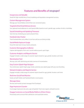 8 
Features and Benefits of engage! 
Inexpensive and Valuable 
Avoid the high monthly fees of most marketing and reputation management services. 
Content Management System 
Manage your Social Media content from one convenient place. 
Targeted eShot Email Delivery Service 
Use captured email addresses to send special offers based on user’s gender, age, number of visits, or birthday. 
Social Scheduling and Updating Timesaver 
Save time by scheduling your posts ahead of time. 
Facebook Likes Tracker 
Track Facebook likes and unlikes to see how well you are doing socially. 
Social Media Exposure Guage 
Know the total reach of your tweets and posts. 
Customer Demographics Collector 
Capture demographics from user’s social media accounts upon login. 
Customer Analytics and Reports Service 
Engage! includes a wide range of customer reports based on age, gender, location, and more. 
Monetization Tool 
Recoup costs with advertising and other avenues of monetization. 
Easy Custom Splash Page Designer 
You control your splash (login) page. Easily customize your splash page with your own branding. 
Network Analytics and Reports Service 
Engage! includes a wide range of customer reports based on age, gender, location, and more. 
Real-time Social Feed Monitor 
Easily see both Twitter and Facebook feeds in one location. 
Message Inbox 
Receive and monitor private messages from Facebook. 
Page Impression Counter 
Count page impressions by users, age and gender. Track viral, organic and paid sources. 
Engage Customers on Social Media Platform of their Choice 
Proactively work to ensure their satisfaction and avoid bad reviews. 
 