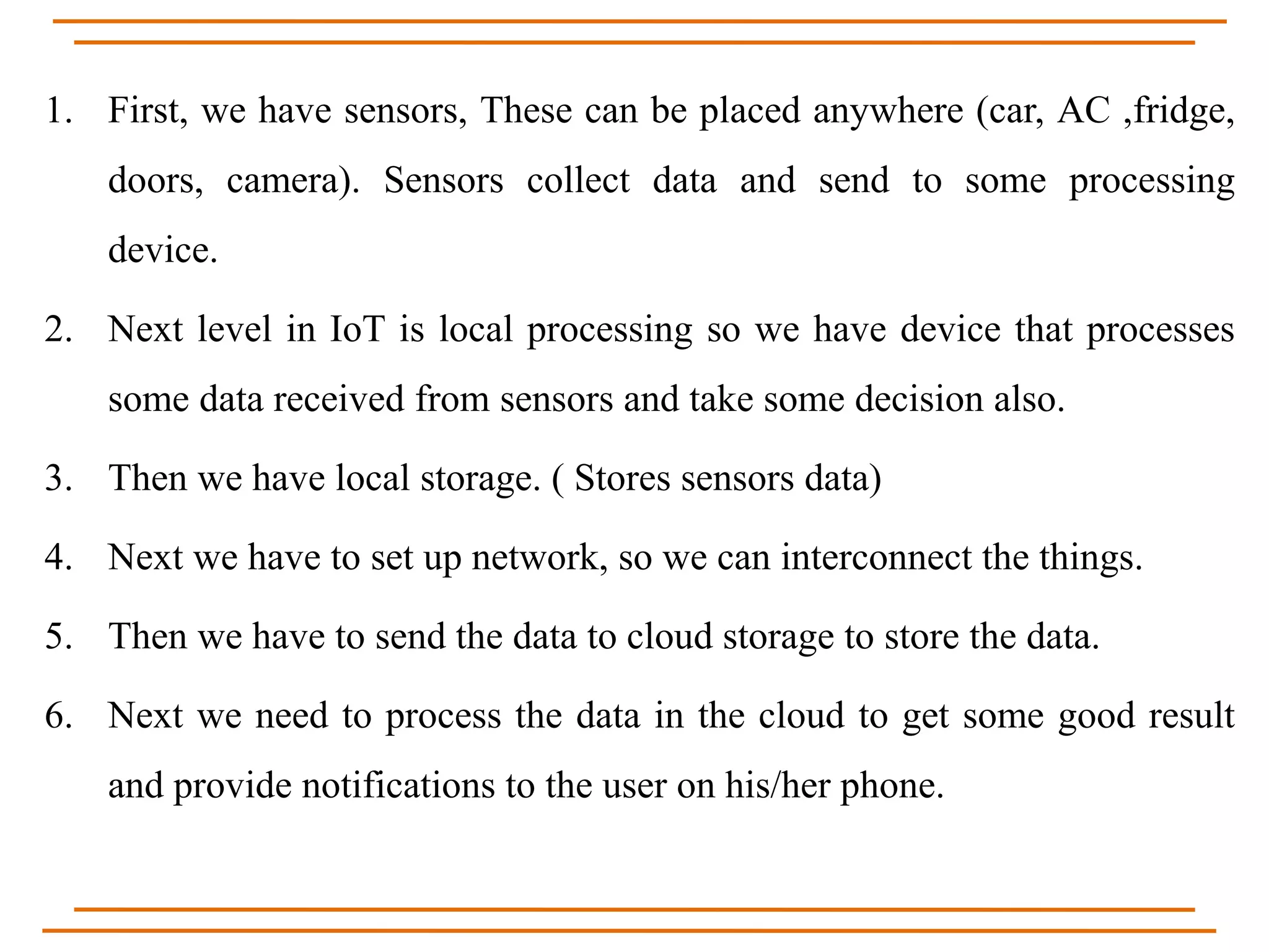 1. First, we have sensors, These can be placed anywhere (car, AC ,fridge,
doors, camera). Sensors collect data and send to some processing
device.
2. Next level in IoT is local processing so we have device that processes
some data received from sensors and take some decision also.
3. Then we have local storage. ( Stores sensors data)
4. Next we have to set up network, so we can interconnect the things.
5. Then we have to send the data to cloud storage to store the data.
6. Next we need to process the data in the cloud to get some good result
and provide notifications to the user on his/her phone.
 
