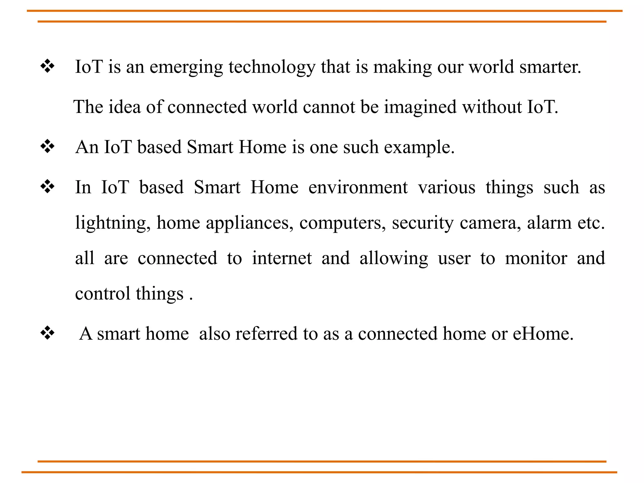  IoT is an emerging technology that is making our world smarter.
The idea of connected world cannot be imagined without IoT.
 An IoT based Smart Home is one such example.
 In IoT based Smart Home environment various things such as
lightning, home appliances, computers, security camera, alarm etc.
all are connected to internet and allowing user to monitor and
control things .
 A smart home also referred to as a connected home or eHome.
 