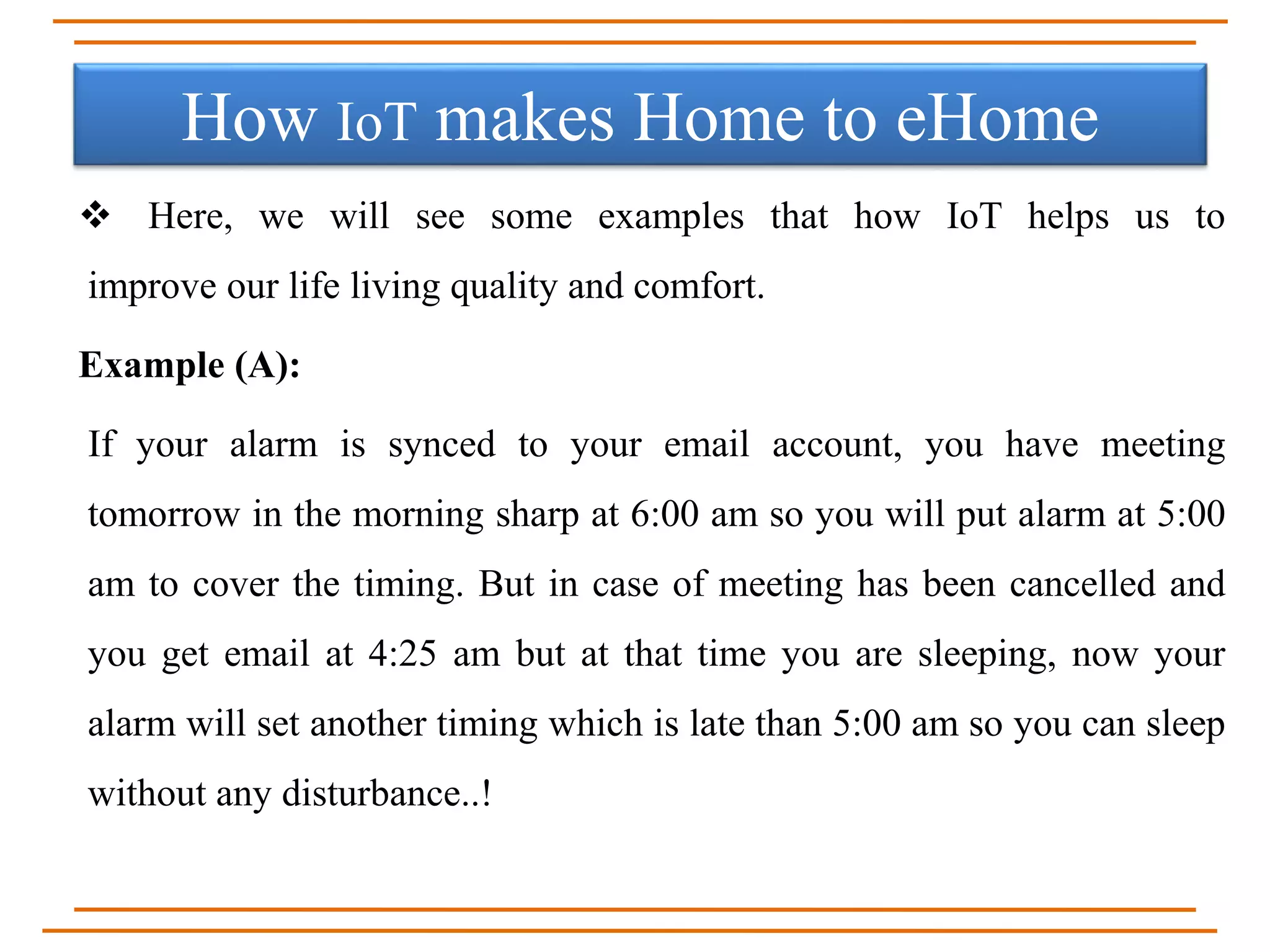  Here, we will see some examples that how IoT helps us to
improve our life living quality and comfort.
Example (A):
If your alarm is synced to your email account, you have meeting
tomorrow in the morning sharp at 6:00 am so you will put alarm at 5:00
am to cover the timing. But in case of meeting has been cancelled and
you get email at 4:25 am but at that time you are sleeping, now your
alarm will set another timing which is late than 5:00 am so you can sleep
without any disturbance..!
How IoT makes Home to eHome
 