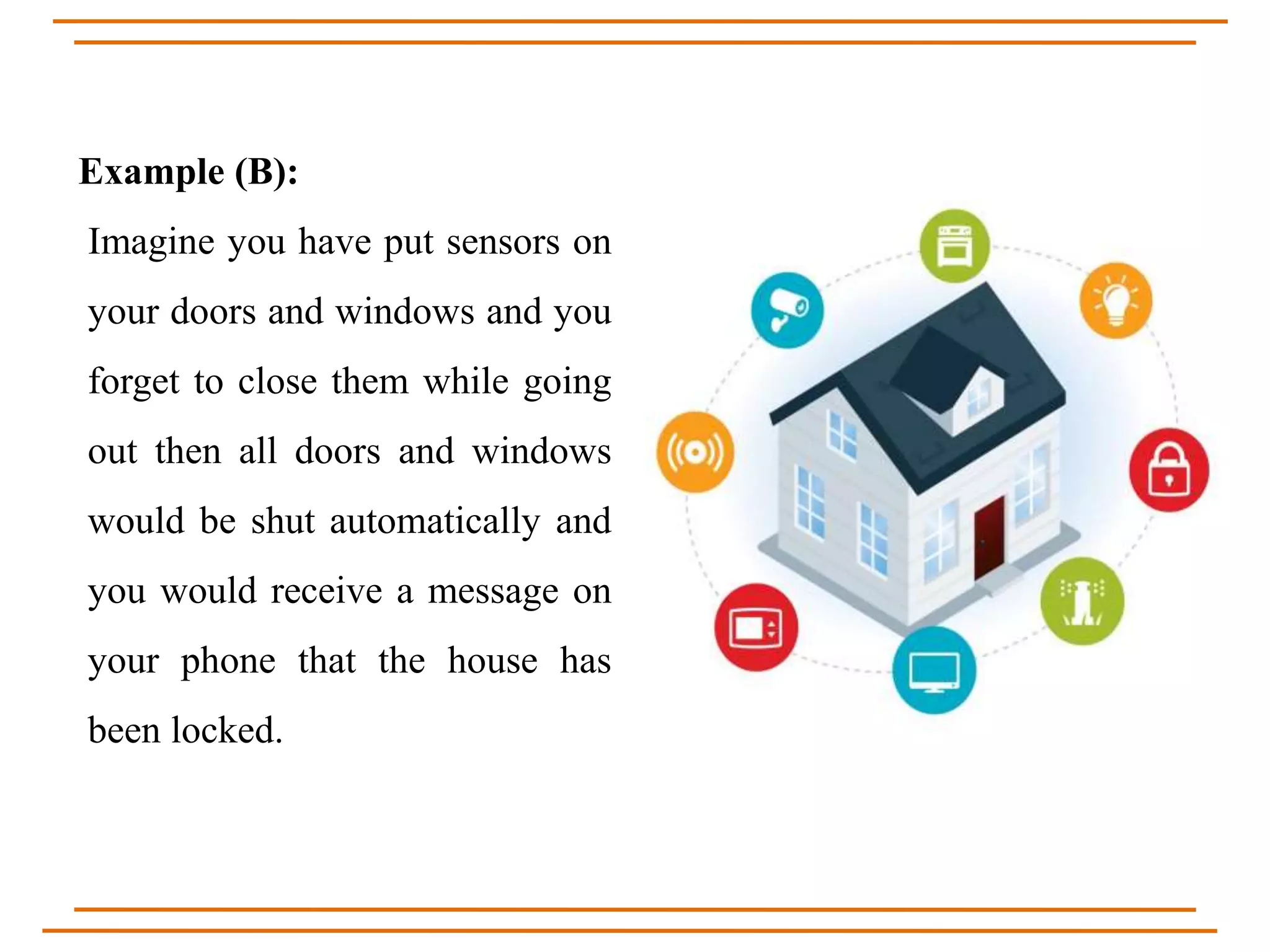 Example (B):
Imagine you have put sensors on
your doors and windows and you
forget to close them while going
out then all doors and windows
would be shut automatically and
you would receive a message on
your phone that the house has
been locked.
 