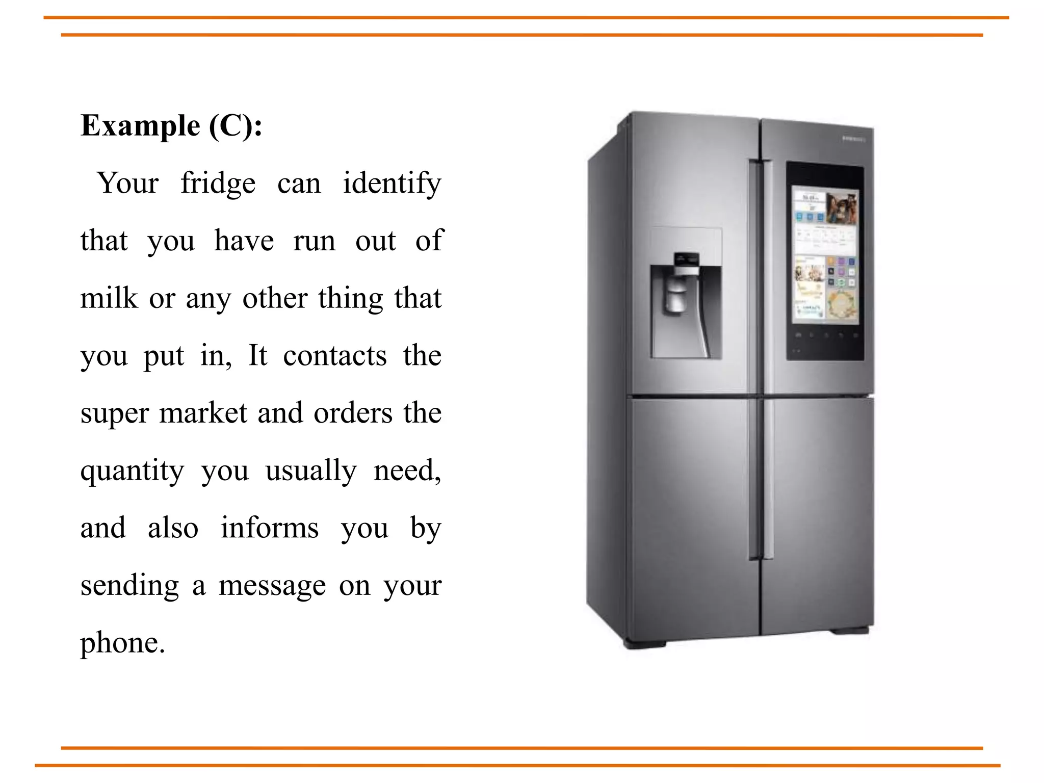 Example (C):
Your fridge can identify
that you have run out of
milk or any other thing that
you put in, It contacts the
super market and orders the
quantity you usually need,
and also informs you by
sending a message on your
phone.
 
