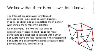 © Shimon Shmueli 
We know that there is much we don’t know… 
The Internet brought many unintended consequences (e.g. social, security, business models, political) and as it is getting much denser with things, many more will emerge. 
As an example, I believe that we will see spontaneously occurring IoT-loops(or more complex topologies) that in concert with human behaviors may generate feedbacks with unexplained behaviors and potentially disastrous results (social, political, physical, controls, etc.) 