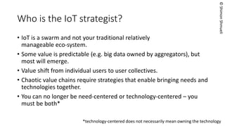 © Shimon Shmueli 
A few things to remember 
•In the IoTmesh, humans are nodes in the network and not just at the edge. 
•IoTis a collection of technologies, standards, stakeholders, etc. 
•IoTwill be messy for a while. 
•This paper is for companies that aim to directly address human needs with services/products, but much of the discussion applies even to component suppliers.  