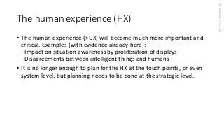 © Shimon Shmueli 
The human experience (HX) 
•The human experience (>UX) will become much more important and critical. Examples (with evidence already here): -Impact on situation awareness by proliferation of displays-Disagreements between intelligent things and humans 
•It is no longer enough to plan for the HX at the touch points, or even system level, but planning needs to be done at the strategic level.  