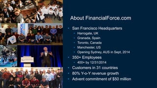 About FinancialForce.com
• San Francisco Headquarters
• Harrogate, UK
• Granada, Spain
• Toronto, Canada
• Manchester, US
• Opening Sydney, AUS in Sept, 2014
• 350+ Employees
• 400+ by 12/31/2014
• Customers in 31 countries
• 80% Y-o-Y revenue growth
• Advent commitment of $50 million
 