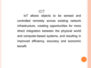 IOT
IoT allows objects to be sensed and
controlled remotely across existing network
infrastructure, creating opportunities for more
direct integration between the physical world
and computer-based systems, and resulting in
improved efficiency, accuracy and economic
benefit
 