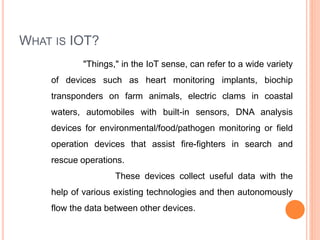 WHAT IS IOT?
"Things," in the IoT sense, can refer to a wide variety
of devices such as heart monitoring implants, biochip
transponders on farm animals, electric clams in coastal
waters, automobiles with built-in sensors, DNA analysis
devices for environmental/food/pathogen monitoring or field
operation devices that assist fire-fighters in search and
rescue operations.
These devices collect useful data with the
help of various existing technologies and then autonomously
flow the data between other devices.
 