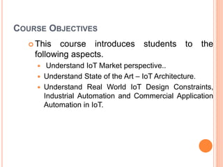 COURSE OBJECTIVES
 This course introduces students to the
following aspects.
 Understand IoT Market perspective..
 Understand State of the Art – IoT Architecture.
 Understand Real World IoT Design Constraints,
Industrial Automation and Commercial Application
Automation in IoT.
 