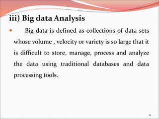 iii) Big data Analysis
 Big data is defined as collections of data sets
whose volume , velocity or variety is so large that it
is difficult to store, manage, process and analyze
the data using traditional databases and data
processing tools.
44
 