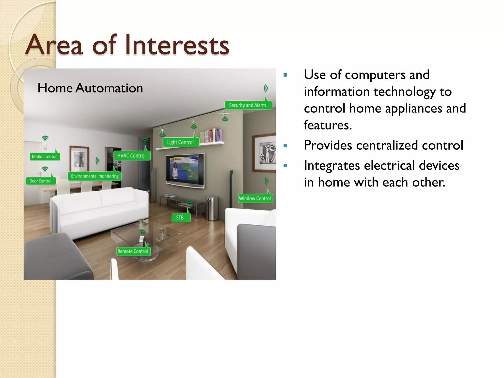 Area of Interests
Home Automation
 Use of computers and
information technology to
control home appliances and
features.
 Provides centralized control
 Integrates electrical devices
in home with each other.
 