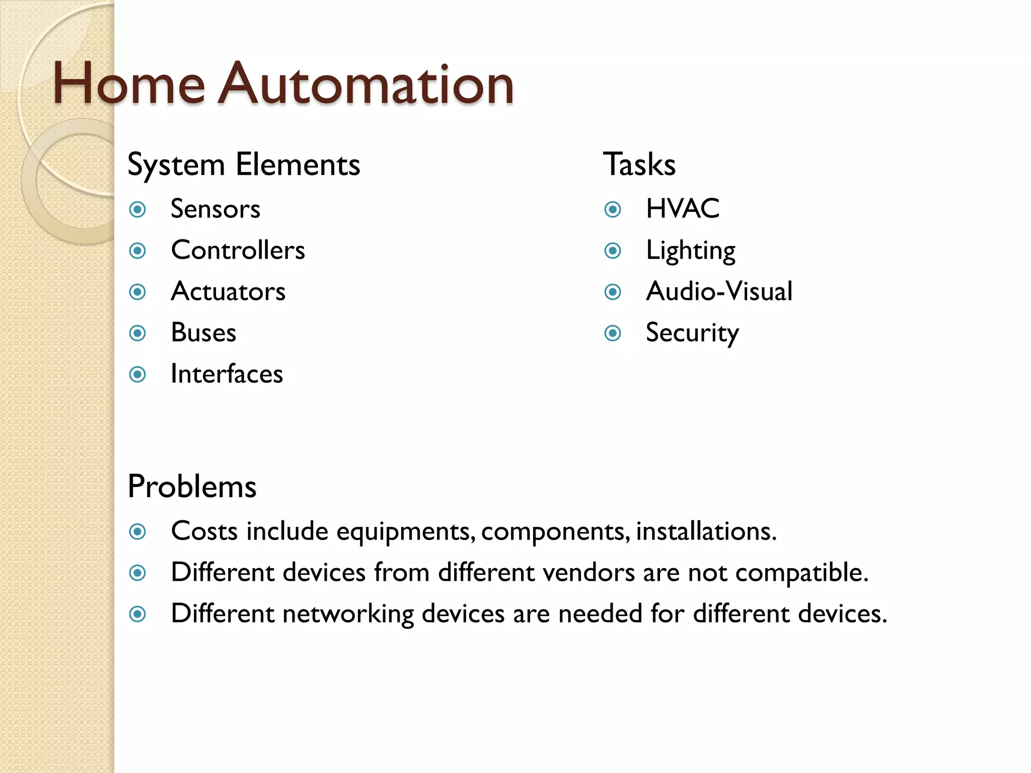 Home Automation
System Elements
 Sensors
 Controllers
 Actuators
 Buses
 Interfaces
Tasks
 HVAC
 Lighting
 Audio-Visual
 Security
Problems
 Costs include equipments, components, installations.
 Different devices from different vendors are not compatible.
 Different networking devices are needed for different devices.
 