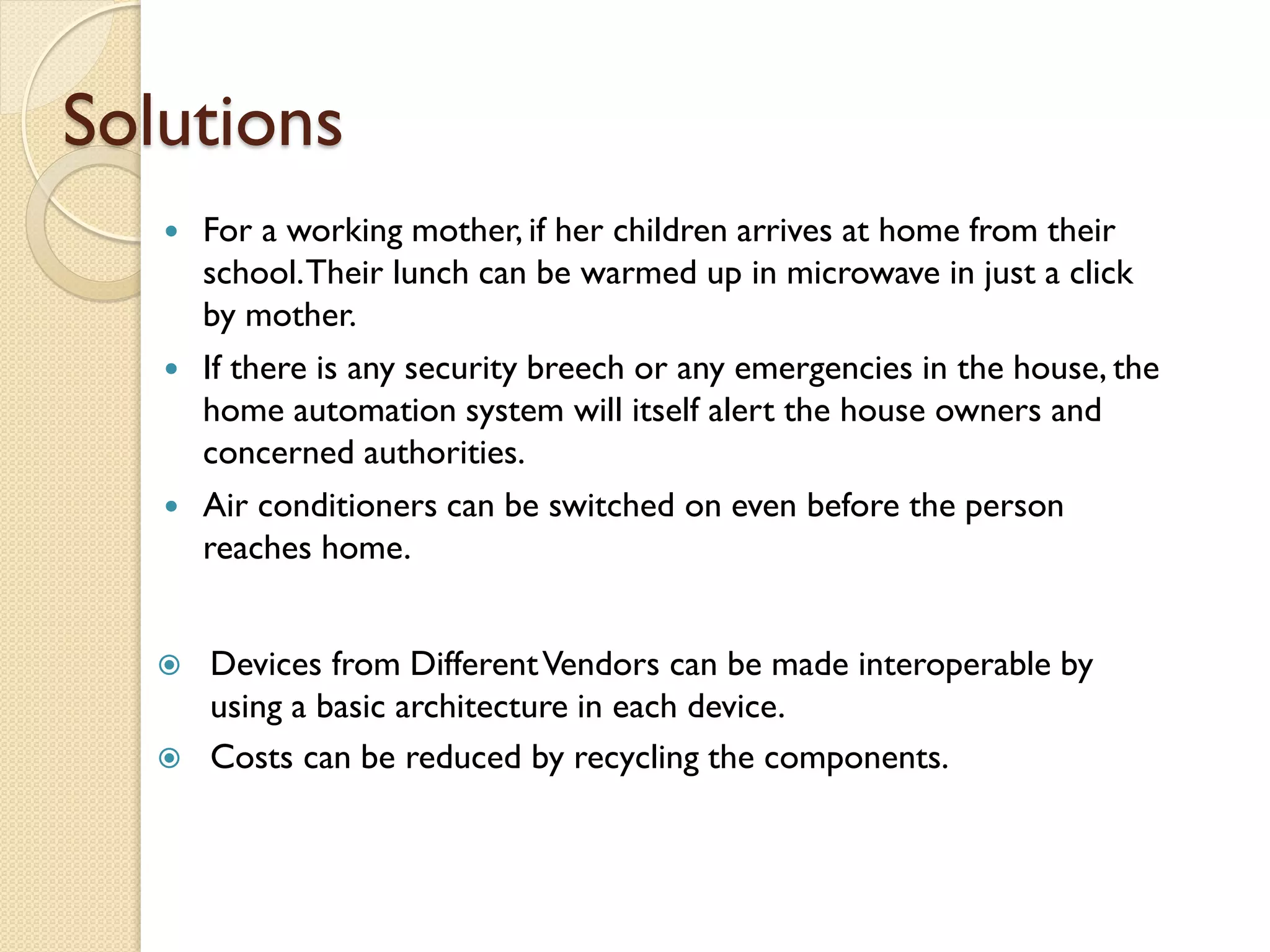 Solutions
 For a working mother, if her children arrives at home from their
school.Their lunch can be warmed up in microwave in just a click
by mother.
 If there is any security breech or any emergencies in the house, the
home automation system will itself alert the house owners and
concerned authorities.
 Air conditioners can be switched on even before the person
reaches home.
 Devices from DifferentVendors can be made interoperable by
using a basic architecture in each device.
 Costs can be reduced by recycling the components.
 