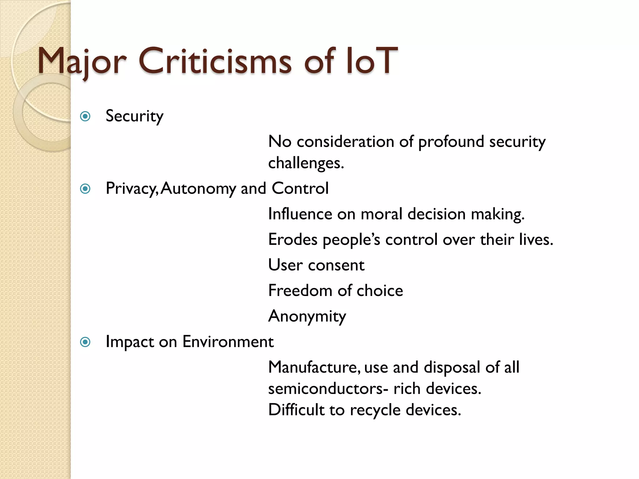 Major Criticisms of IoT
 Security
No consideration of profound security
challenges.
 Privacy,Autonomy and Control
Influence on moral decision making.
Erodes people’s control over their lives.
User consent
Freedom of choice
Anonymity
 Impact on Environment
Manufacture, use and disposal of all
semiconductors- rich devices.
Difficult to recycle devices.
 