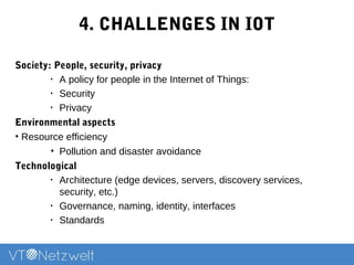 4. CHALLENGES IN IOT
Society: People, security, privacy
•
A policy for people in the Internet of Things:
•
Security
•
Privacy
Environmental aspects
• Resource efficiency
• Pollution and disaster avoidance
Technological
•
Architecture (edge devices, servers, discovery services,
security, etc.)
•
Governance, naming, identity, interfaces
•
Standards
 