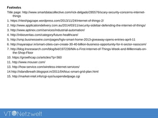 Footnotes
Title page: http://www.smartdatacollective.com/rick-delgado/285576/scary-security-concerns-internet-
things
1. https://riteshjagzape.wordpress.com/2013/11/24/internet-of-things-2/
2. http://www.applicationdelivery.com.au/2014/03/11/security-sidebar-defending-the-internet-of-things/
3. http://www.aptinex.com/services/industrial-automation/
4. http://inbioveritas.com/category/future-healthcare/
5. http://smp.businesswire.com/pages/hgtv-smart-home-2013-giveaway-opens-entries-april-11
6. http://nayaraipur.in/smart-cities-can-create-30-40-billion-business-opportunity-for-it-sector-nasscom/
7. http://blog.lnsresearch.com/blog/bid/197239/MA-s-First-Internet-of-Things-Week-and-Millennials-on-
the-Shop-Floor
10. https://growthcap.co/articles/?p=360
11. http://www.mouser.com/
13. http://how-service.com/wireless-internet-services/
14.http://islandbreath.blogspot.in/2011/04/kiuc-smart-grid-plan.html
15. http://market-intel.info/cgi-sys/suspendedpage.cgi
 