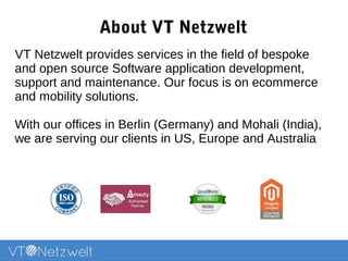 About VT Netzwelt
VT Netzwelt provides services in the field of bespoke
and open source Software application development,
support and maintenance. Our focus is on ecommerce,
enterprise and mobility solutions.
With our offices in Berlin (Germany) and Mohali (India),
we are serving our clients in US, Europe and Australia
 