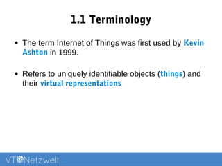 1.1 Terminology
• The term Internet of Things was first used by Kevin
Ashton in 1999.
• Refers to uniquely identifiable objects (things) and
their virtual representations
 