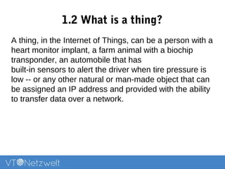 1.2 What is a thing?
A thing, in the Internet of Things, can be a person with a
heart monitor implant, a farm animal with a biochip
transponder, an automobile that has
built-in sensors to alert the driver when tire pressure is
low -- or any other natural or man-made object that can
be assigned an IP address and provided with the ability
to transfer data over a network.
 
