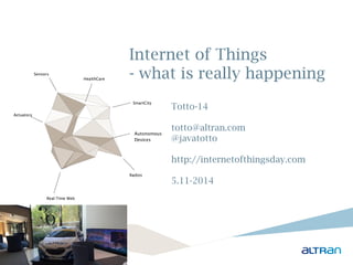 Internet of Things 
- what is really happening 
Totto-14 
totto@altran.com 
@javatotto 
http://internetofthingsday.com 
5.11-2014 
Sensors 
Real-Time Web 
SmartCity 
Radios 
Actuators 
HealthCare 
Autonomous 
Devices 
 