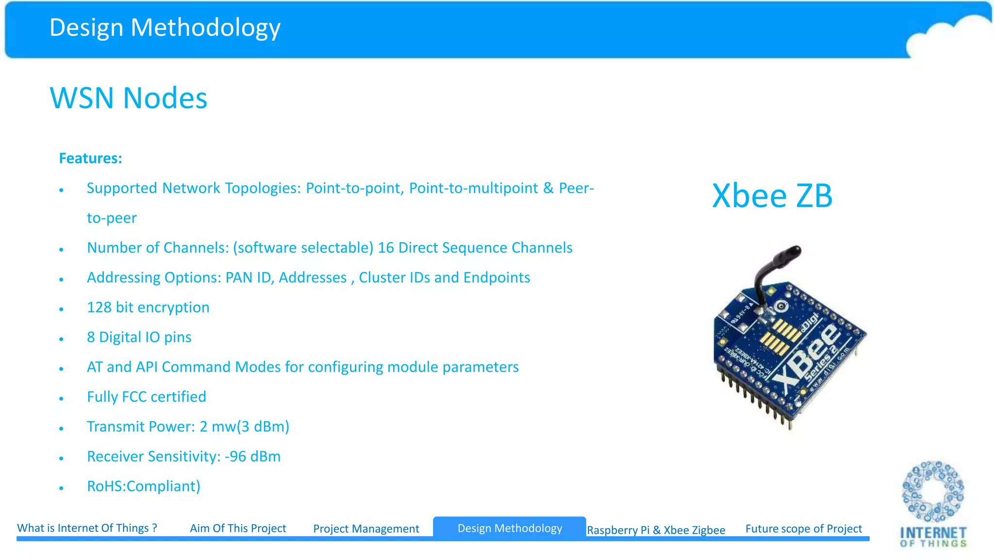 Design Methodology Internet Gateway Device Internet Gateway Device has the ability to route data coming from WSN network to internet and Send data coming from internet to WSN netwok. It is like Wifi router for Internet of Things IGD Project ManagementWhat is Internet Of Things ? Aim Of This Project Future scope of ProjectDesign Methodology Raspberry Pi & Xbee ZigbeeDesign Methodology 