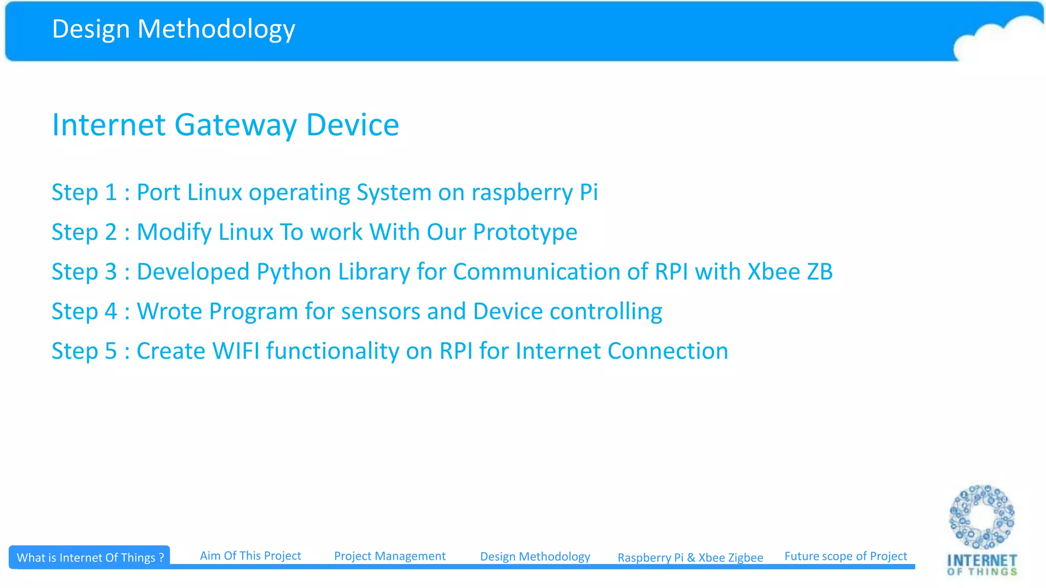 Design Methodology Web Application A web application or web app is any application software that runs in a web browser or is created in a browser-supported programming language (such as the combination of JavaScript, HTML and CSS) and relies on a common web browser to render the application Project ManagementWhat is Internet Of Things ? Aim Of This Project Future scope of ProjectDesign Methodology Raspberry Pi & Xbee ZigbeeDesign Methodology 