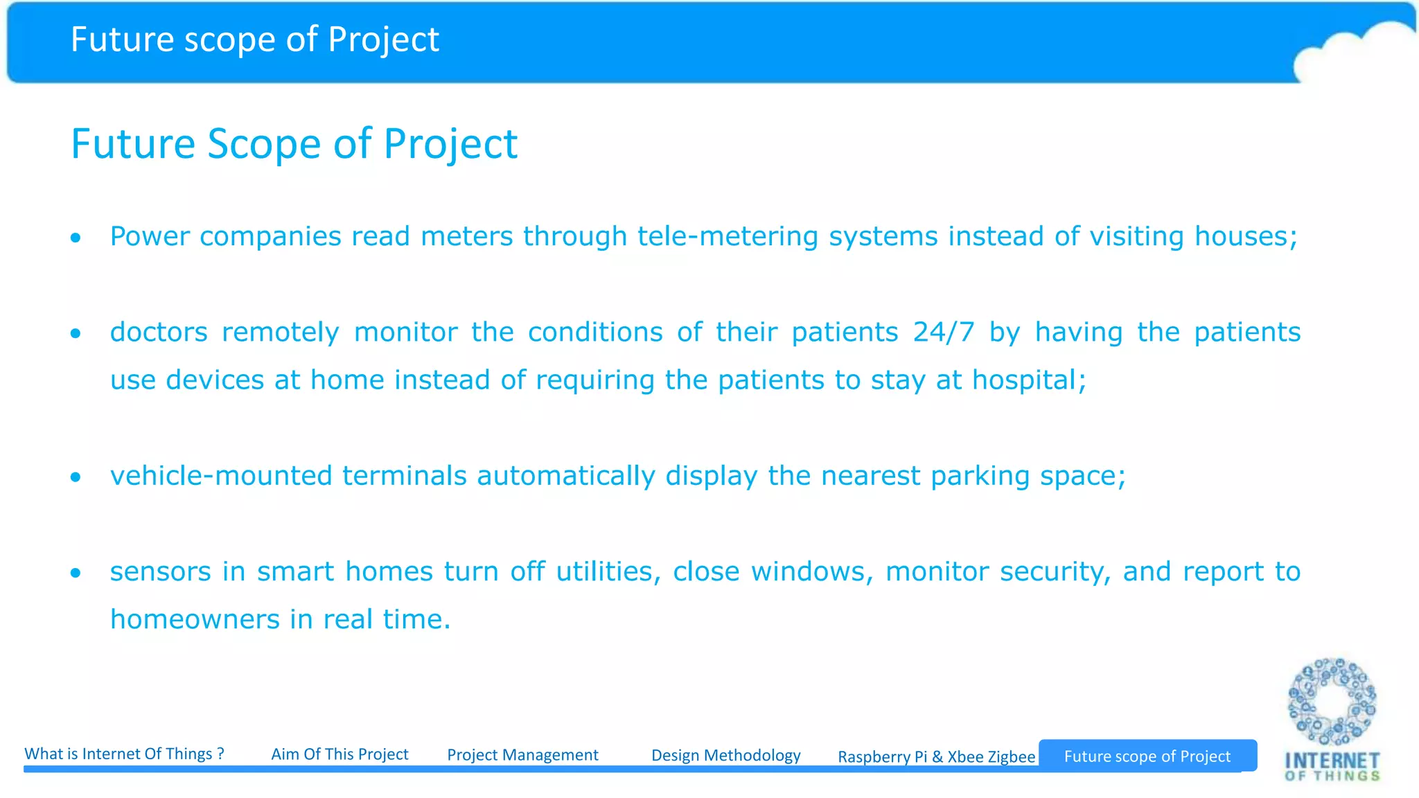 Future Scope of Project These are scenarios that only existed in science fiction previously. With the coming age of the Internet of Things, however, they are becoming a reality. In the near future the Internet and wireless technologies will connect different sources of information such as sensors, mobile phones and cars in an ever tighter manner. The number of devices which connect to the Internet is seemingly exponentially increasing. These billions of components produce consume and process information in different environments such as logistic applications, factories and airports as well as in the work and everyday lives of people. The society need new, scalable, compatible and secure solutions for both the management of the ever more broad, complexly-networked Internet of Things, and also for the support of various business models. Future scope of Project Project ManagementWhat is Internet Of Things ? Aim Of This Project Future scope of ProjectDesign Methodology Raspberry Pi & Xbee Zigbee 