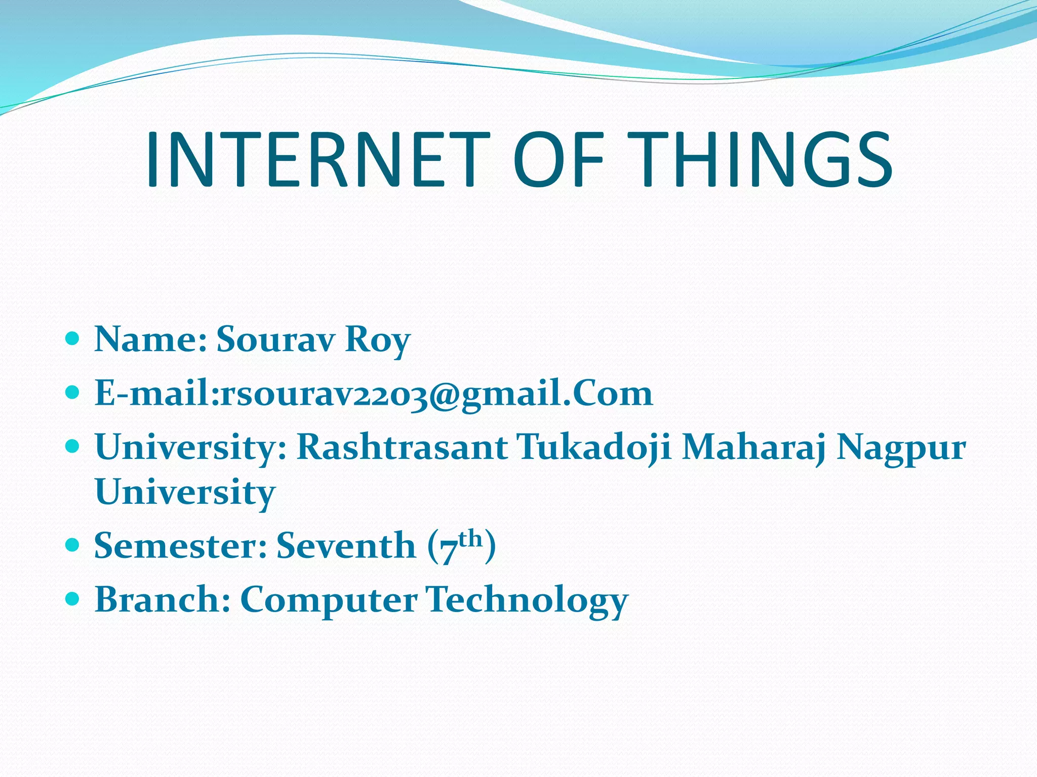 INTERNET OF THINGS
 Name: Sourav Roy
 E-mail:rsourav2203@gmail.Com
 University: Rashtrasant Tukadoji Maharaj Nagpur
University
 Semester: Seventh (7th)
 Branch: Computer Technology
 