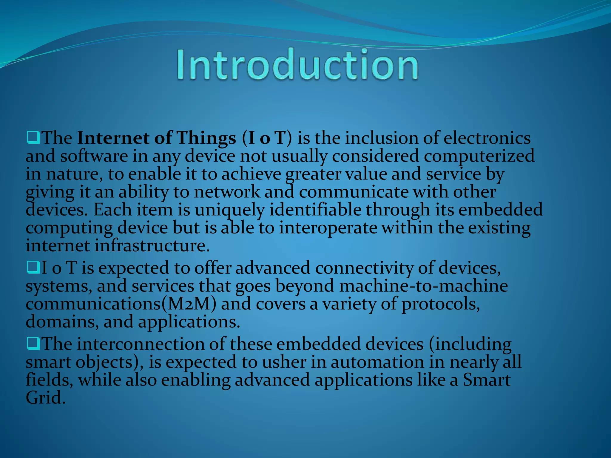 The Internet of Things (I o T) is the inclusion of electronics
and software in any device not usually considered computerized
in nature, to enable it to achieve greater value and service by
giving it an ability to network and communicate with other
devices. Each item is uniquely identifiable through its embedded
computing device but is able to interoperate within the existing
internet infrastructure.
I o T is expected to offer advanced connectivity of devices,
systems, and services that goes beyond machine-to-machine
communications(M2M) and covers a variety of protocols,
domains, and applications.
The interconnection of these embedded devices (including
smart objects), is expected to usher in automation in nearly all
fields, while also enabling advanced applications like a Smart
Grid.
 