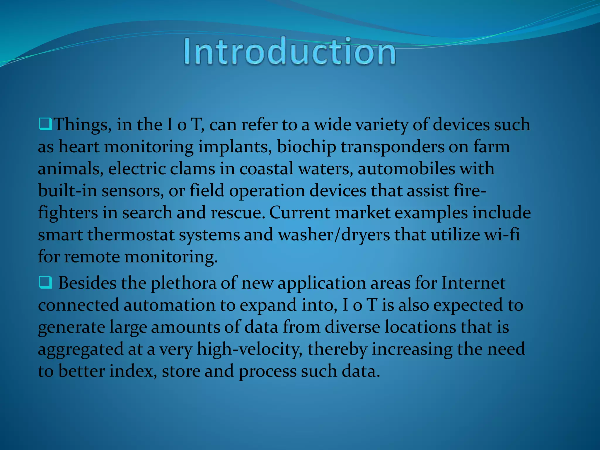 Things, in the I o T, can refer to a wide variety of devices such
as heart monitoring implants, biochip transponders on farm
animals, electric clams in coastal waters, automobiles with
built-in sensors, or field operation devices that assist fire-
fighters in search and rescue. Current market examples include
smart thermostat systems and washer/dryers that utilize wi-fi
for remote monitoring.
 Besides the plethora of new application areas for Internet
connected automation to expand into, I o T is also expected to
generate large amounts of data from diverse locations that is
aggregated at a very high-velocity, thereby increasing the need
to better index, store and process such data.
 