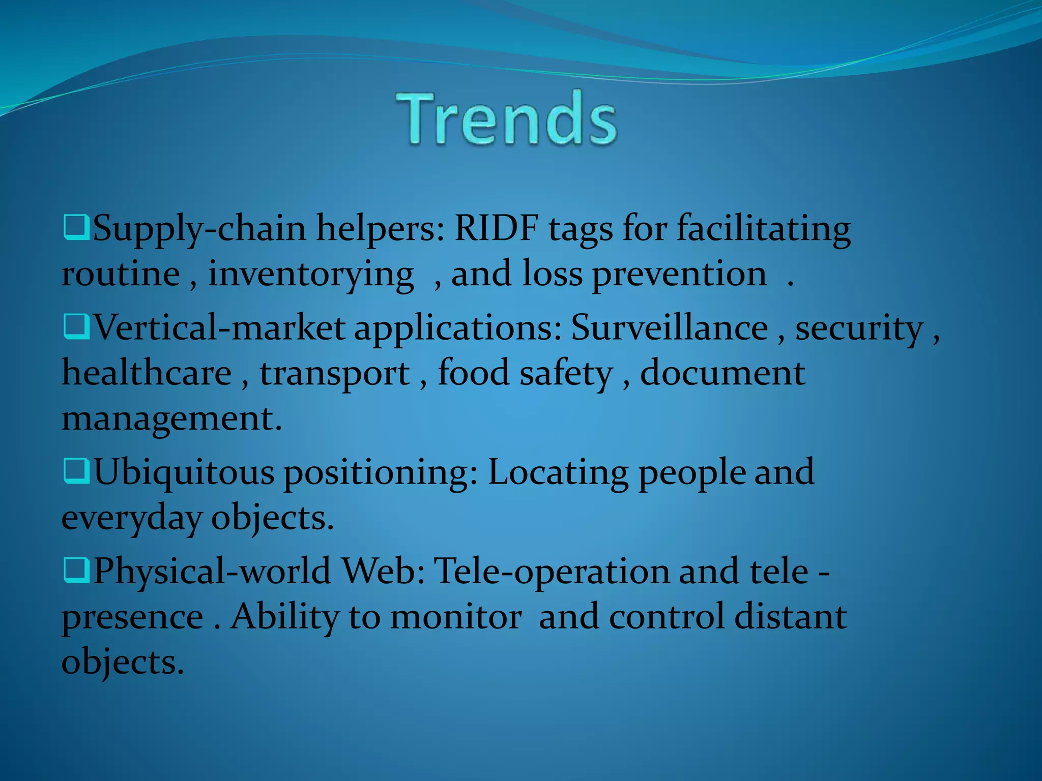 Supply-chain helpers: RIDF tags for facilitating
routine , inventorying , and loss prevention .
Vertical-market applications: Surveillance , security ,
healthcare , transport , food safety , document
management.
Ubiquitous positioning: Locating people and
everyday objects.
Physical-world Web: Tele-operation and tele -
presence . Ability to monitor and control distant
objects.
 