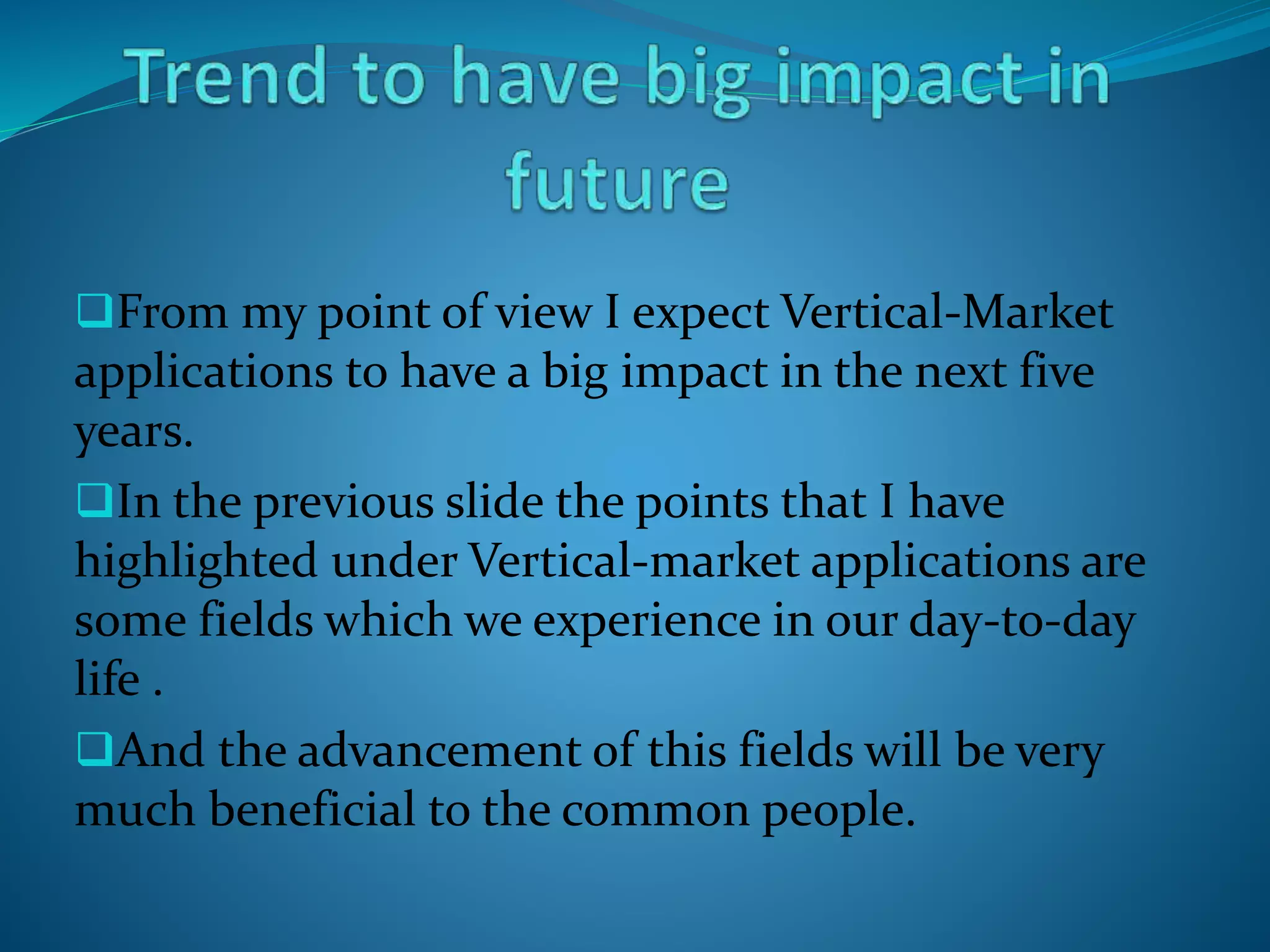 From my point of view I expect Vertical-Market
applications to have a big impact in the next five
years.
In the previous slide the points that I have
highlighted under Vertical-market applications are
some fields which we experience in our day-to-day
life .
And the advancement of this fields will be very
much beneficial to the common people.
 