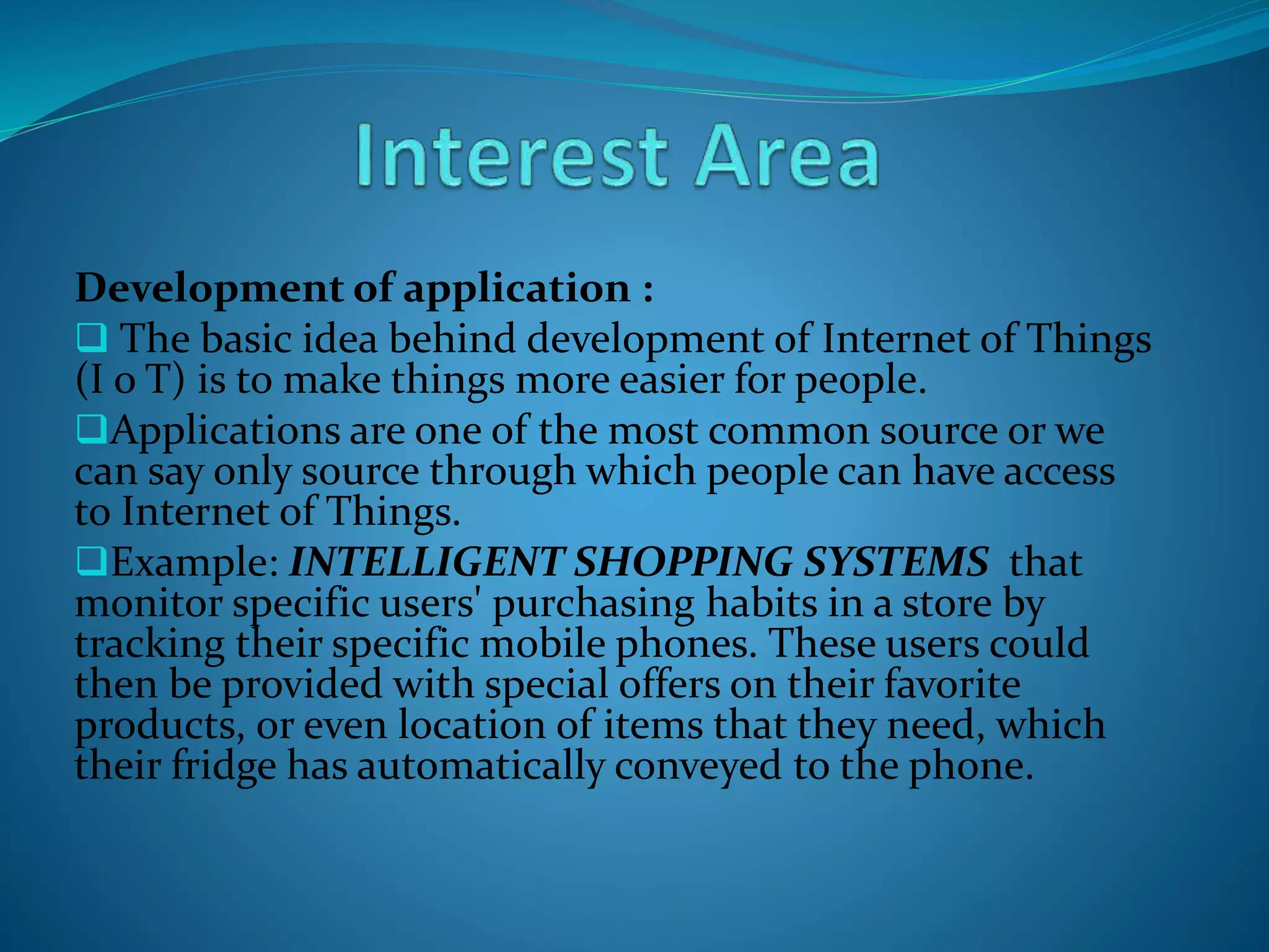 Development of application :
 The basic idea behind development of Internet of Things
(I o T) is to make things more easier for people.
Applications are one of the most common source or we
can say only source through which people can have access
to Internet of Things.
Example: INTELLIGENT SHOPPING SYSTEMS that
monitor specific users' purchasing habits in a store by
tracking their specific mobile phones. These users could
then be provided with special offers on their favorite
products, or even location of items that they need, which
their fridge has automatically conveyed to the phone.
 