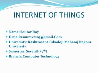 INTERNET OF THINGS
 Name: Sourav Roy
 E-mail:rsourav2203@gmail.Com
 University: Rashtrasant Tukadoji Maharaj Nagpur
University
 Semester: Seventh (7th)
 Branch: Computer Technology
 