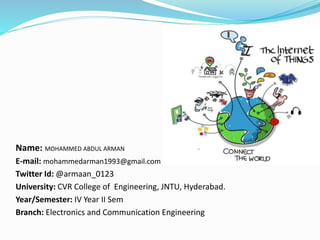 Name: MOHAMMED ABDUL ARMAN
E-mail: mohammedarman1993@gmail.com
Twitter Id: @armaan_0123
University: CVR College of Engineering, JNTU, Hyderabad.
Year/Semester: IV Year II Sem
Branch: Electronics and Communication Engineering
 