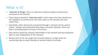 What is it?
 ‘Internet of things’ refers to collection of physical objects (electronics)
connected to the Internet.
 These objects should be ‘Internet smart’ which means that they should have
the capability to communicate with their peers on the network and work
collectively.
 Essentially, these electronics connected through a network can be used to
collect, analyze and understand data about consumer behavior which can
help in providing better services in the future.
 Each device should be uniquely identifiable in the network and also should be
able to work independent of the network.
 Devices part of IoT can range from tsunami buoys in a large ocean for
monitoring tides to small biochips to monitor health of animals.
 