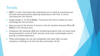 Trends
 NEST is a smart thermostat that understands you’re needs by monitoring your
activities and automatically adjusting temperatures with time. It can be
controlled over the internet.
 Google bought it. For $3.2 billion. This proves that there’s market for smart
technology like this out there.
 Many surveys put the amount of devices in the IoT anywhere between 25 to 30
billion in the coming 5 years.
 Companies like Samsung, BMW are introducing products that are much more
interconnected in terms of their services to be more customizable and to
provide a unified experience.
 These technologies are not yet compatible with each other as each
company is working on its own but they eventually will be.
 