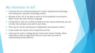 My interests in IoT
 I find the lack of a unified architecture is what’s delaying this technology
from taking over consumer technology market.
 Because of this, IoT is not able to work at its full potential as one device
doesn’t know the other device’s language
 I would like to work on a unified architecture that various enterprises can use
to make their products truly talk to each other.
 That way IoT will be manufacturer independent and consumer centric.
 It also makes the market more competitive and fair.
 I also want to work in making devices much more human friendly. Hence
would like to work on algorithms that are much more accurate in
understanding human behavior.
 