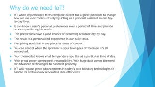 Why do we need IoT?
 IoT when implemented to its complete extent has a great potential to change
how we use electronics entirely by acting as a personal assistant in our day-
to-day lives.
 It can know a user’s personal preferences over a period of time and provide
services predicting his needs.
 This predictions have a good chance of becoming accurate day by day.
 The result is a personalized experience in our daily tasks.
 Everything would be in one place in terms of control.
 You can control when the sprinkler in your lawn goes off because it’s all
connected.
 Your thermostat knows what temperature you like at a particular time of day.
 With great power comes great responsibility. With huge data comes the need
for advanced technologies to handle it properly.
 IoT will require great advancements in today’s data handling technologies to
handle its continuously generating data efficiently.
 