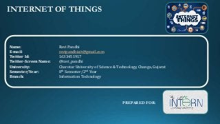 INTERNET OF THINGS
Name: Ravi Pandhi
E-mail: ravipandhiait@gmail.com
Twitter Id: 1633451917
Twitter-Screen Name: @ravi_pandhi
University: Charotar University of Science & Technology, Changa, Gujarat
Semester/Year: 8th Semester/2nd Year
Branch: Information Technology
PREPARED FOR:
 