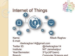 Internet of Things
Name: Ritwik Raghav
E-mail:
ritwikraghav14@gmail.com
Twitter ID: @ritwikraghav14
Institute: NIT Jamshedpur
Year/Semester: 3rd(yr)/6th(sem)
 