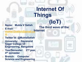  Name: Mukta V Satish
 E-mail:
mukta12satish@gmail.co
m
 Twitter Id: @MuktaSatish
 University: Dayanand
Sagar College Of
Engineering, Bangalore
 Year/Semester: 2nd year,
4th semester
 Branch: Computer
Science and Engineering
Internet Of
Things
(IoT)
The third wave of the
Internet
 
