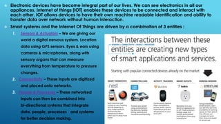 Electronic devices have become integral part of our lives. We can see electronics in all our
appliances. Internet of things [IOT] enables these devices to be connected and interact with
each other. IOT allows devices to have their own machine readable identification and ability to
transfer data over network without human interaction.
 Smart systems and the Internet Of Things are driven by a combination of 3 entities :
1. Sensors & Actuators – We are giving our
world a digital nervous system. Location
data using GPS sensors. Eyes & ears using
cameras & microphones, along with
sensory organs that can measure
everything from temperature to pressure
changes.
2. Connectivity – These inputs are digitized
and placed onto networks.
3. People & Processes – These networked
inputs can then be combined into
bi-directional systems that integrate
data, people, processes and systems
for better decision making.
 