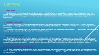 LATEST TRENDS
 Smart Home
BLE(Bluetooth Low Energy or Bluetooth Smart) allows controlling lights, home appliances, door locks, garage doors, security
system, air conditioning and heater. These devices when fitted with Bluetooth Smart can communicate with Bluetooth Smart ready
phones or tablet. Innovative Apps can be developed to control the various elements of smart home according the person’s own
requirement.
 Industrial Automation
Industrial equipment’s can now send key performance and safety information without the need of long cables directly to
Bluetooth Smart ready phone, tablet or computers. It allows for higher flexibility for machinery installation and easy integration into
the network.
Using this concept machines can automatically inform about their key parameters, replacement requirement, fuel shortage or
ordering of raw material without virtually any human intervention.
 Healthcare and fitness
Sport watches, heart rate monitors, glucose monitors, pulse oximeters, pedometers can now be connected to Smartphones
through BLE and also get connected to internet through smartphones. It will enable information be stored on cloud and share with
doctors and family members. BLE has also enabled these gadget to be placed at strategic locations such as shoes, wrist etc. BLE
support many healthcare related profiles such as glucose meters, heart rate monitoring, thermometer and blood pressure.
 Proximity and Anti-theft accessories
A small BLE accessory when tagged to pets and kids can alert the smartphone if they sneak out of reach. BLE enabled car keys
can be found easily with the help of connected Smartphone. Wallets and luggage tagged with BLE can alert the Smartphone if some
try to steal them.
 