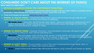 CONSUMERS DON’T CARE ABOUT THE INTERNET OF THINGS
OKAY MOST OF THEM DON’T
 Lets focus on people for a minute. They want Internet of Caring Things.
 Internet Of Caring Things | A network of connected objects brought to life by a clear mission: to actively care for
consumers – their physical and mental wellbeing, homes, loved ones, and more.
 These technologies are about to make big in next 5 years :
 INTERNET OF HEALTHY THINGS - Connected objects that weave self-tracking through daily life will
supercharge self-improvement of fitness and physical wellbeing.
 Stir Kinetic Desk - Over time, the Stir Kinetic Desk ‘learns’ about an individual’s preferences via a
built-in touchscreen, where individuals can store information about the height at which they
prefer to sit and stand and adapts to these.
 INTERNET OF MINDFUL THINGS – Stressed, time-poor, over-stimulated consumers will expect the Internet
of Caring Things to attend to their mental well being too .
 NeuroOn – NeuroOn sleep mask monitors brain waves, muscle tension and eye movements to
determine the most efficient sleeping pattern for its wearer. It allows you to switch from monophasic
to polyphasic sleep. That means you can sleep less and more efficiently.
 INTERNET OF SAFETY THINGS – Physical safety is one of the most fundamental human needs. Now, a
network of CARING objects can unlock new ways to serve it. .
 Skully – Smart motorcycle helmet helps eliminate blindspots using cameras and heads-up display.
 
