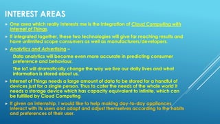 INTEREST AREAS
 One area which really interests me is the integration of Cloud Computing with
Internet of Things.
 If integrated together, these two technologies will give far reaching results and
have unlimited scope consumers as well as manufacturers/developers.
 Analytics and Advertising –
Data analytics will become even more accurate in predicting consumer
preference and behaviour.
The IoT will dramatically change the way we live our daily lives and what
information is stored about us.
 Internet of Things needs a large amount of data to be stored for a handful of
devices just for a single person. Thus to cater the needs of the whole world it
needs a storage device which has capacity equivalent to infinite, which can
be fulfilled by Cloud Computing
 If given an internship, I would like to help making day-to-day appliances
interact with its users and adapt and adjust themselves according to the habits
and preferences of their user.
 