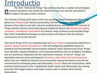 Introductio
n
The Term “Internet Of Things” has come to describe a number of technologies
and research disciplines that enable the internet to reach out into the real world of
Physical objects through wireless network.
The Internet of Things (IoT) refers to the ever-growing network of physical objects that
feature an IP address for internet connectivity, and the communication that occurs
between these objects and other Internet-enabled devices and systems. The Internet of
Things extends internet connectivity beyond traditional devices like desktop and laptop
computers, smartphones and tablets to a diverse range of devices and everyday things
that utilize embedded technology to communicate and interact with the external
environment, all via the Internet.
Internet of Things (IoT) is an integrated part of Future Internet and could be defined as a
dynamic global network infrastructure with self configuring capabilities based on
standard and interoperable communication protocols where physical and virtual ‘things’
have identities, physical attributes, and virtual personalities and use intelligent interfaces,
and are seamlessly integrated into the information network. In the IoT, ‘things’ are
expected to become active participants in business, information and social processes
where they are enabled to interact and communicate among themselves and with the
environment by exchanging data and information ‘sensed’ about the environment, while
reacting autonomously to the ‘real/physical world’ events and influencing it by running
processes that trigger actions and create services with or without direct human
intervention.
 