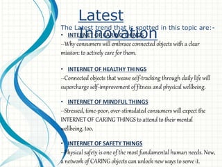 Latest
Innovation
The Latest trend that is spotted in this topic are:-
• INTERNET OF CARING THINGS
--Why consumers will embrace connected objects with a clear
mission: to actively care for them.
• INTERNET OF HEALTHY THINGS
--Connected objects that weave self-tracking through daily life will
supercharge self-improvement of fitness and physical wellbeing.
• INTERNET OF MINDFUL THINGS
--Stressed, time-poor, over-stimulated consumers will expect the
INTERNET OF CARING THINGS to attend to their mental
wellbeing, too.
• INTERNET OF SAFETY THINGS
--Physical safety is one of the most fundamental human needs. Now,
a network of CARING objects can unlock new ways to serve it.
 