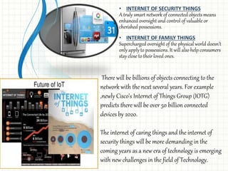• INTERNET OF SECURITY THINGS
A truly smart network of connected objects means
enhanced oversight and control of valuable or
cherished possessions.
• INTERNET OF FAMILY THINGS
Supercharged oversight of the physical world doesn’t
only apply to possessions. It will also help consumers
stay close to their loved ones.
There will be billions of objects connecting to the
network with the next several years. For example
,newly Cisco’s Internet of Things Group (IOTG)
predicts there will be over 50 billion connected
devices by 2020.
The internet of caring things and the internet of
security things will be more demanding in the
coming years as a new era of technology is emerging
with new challenges in the field of Technology.
 
